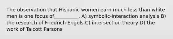 The observation that Hispanic women earn much less than white men is one focus of__________. A) symbolic-interaction analysis B) the research of Friedrich Engels C) intersection theory D) the work of Talcott Parsons