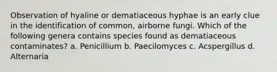 Observation of hyaline or dematiaceous hyphae is an early clue in the identification of common, airborne fungi. Which of the following genera contains species found as dematiaceous contaminates? a. Penicillium b. Paecilomyces c. Acspergillus d. Alternaria