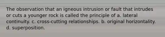 The observation that an igneous intrusion or fault that intrudes or cuts a younger rock is called the principle of a. lateral continuity. c. cross-cutting relationships. b. original horizontality. d. superposition.