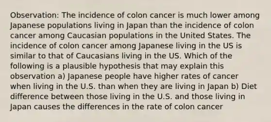 Observation: The incidence of colon cancer is much lower among Japanese populations living in Japan than the incidence of colon cancer among Caucasian populations in the United States. The incidence of colon cancer among Japanese living in the US is similar to that of Caucasians living in the US. Which of the following is a plausible hypothesis that may explain this observation a) Japanese people have higher rates of cancer when living in the U.S. than when they are living in Japan b) Diet difference between those living in the U.S. and those living in Japan causes the differences in the rate of colon cancer