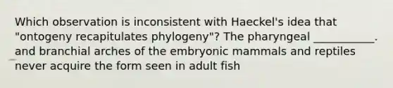 Which observation is inconsistent with Haeckel's idea that "ontogeny recapitulates phylogeny"? The pharyngeal ___________. and branchial arches of the embryonic mammals and reptiles never acquire the form seen in adult fish