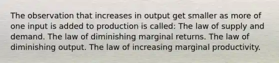 The observation that increases in output get smaller as more of one input is added to production is called: The law of supply and demand. The law of diminishing marginal returns. The law of diminishing output. The law of increasing marginal productivity.