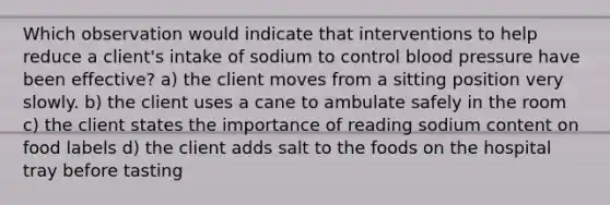 Which observation would indicate that interventions to help reduce a client's intake of sodium to control <a href='https://www.questionai.com/knowledge/kD0HacyPBr-blood-pressure' class='anchor-knowledge'>blood pressure</a> have been effective? a) the client moves from a sitting position very slowly. b) the client uses a cane to ambulate safely in the room c) the client states the importance of reading sodium content on food labels d) the client adds salt to the foods on the hospital tray before tasting