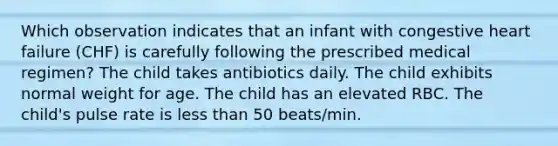 Which observation indicates that an infant with congestive heart failure (CHF) is carefully following the prescribed medical regimen? The child takes antibiotics daily. The child exhibits normal weight for age. The child has an elevated RBC. The child's pulse rate is less than 50 beats/min.