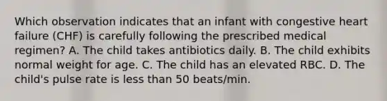 Which observation indicates that an infant with congestive heart failure (CHF) is carefully following the prescribed medical regimen? A. The child takes antibiotics daily. B. The child exhibits normal weight for age. C. The child has an elevated RBC. D. The child's pulse rate is less than 50 beats/min.