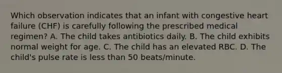 Which observation indicates that an infant with congestive heart failure (CHF) is carefully following the prescribed medical regimen? A. The child takes antibiotics daily. B. The child exhibits normal weight for age. C. The child has an elevated RBC. D. The child's pulse rate is less than 50 beats/minute.