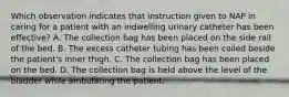 Which observation indicates that instruction given to NAP in caring for a patient with an indwelling urinary catheter has been effective? A. The collection bag has been placed on the side rail of the bed. B. The excess catheter tubing has been coiled beside the patient's inner thigh. C. The collection bag has been placed on the bed. D. The collection bag is held above the level of the bladder while ambulating the patient.