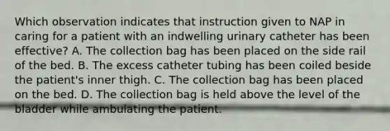 Which observation indicates that instruction given to NAP in caring for a patient with an indwelling urinary catheter has been effective? A. The collection bag has been placed on the side rail of the bed. B. The excess catheter tubing has been coiled beside the patient's inner thigh. C. The collection bag has been placed on the bed. D. The collection bag is held above the level of the bladder while ambulating the patient.