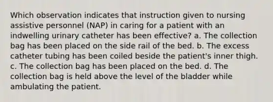 Which observation indicates that instruction given to nursing assistive personnel (NAP) in caring for a patient with an indwelling urinary catheter has been effective? a. The collection bag has been placed on the side rail of the bed. b. The excess catheter tubing has been coiled beside the patient's inner thigh. c. The collection bag has been placed on the bed. d. The collection bag is held above the level of the bladder while ambulating the patient.