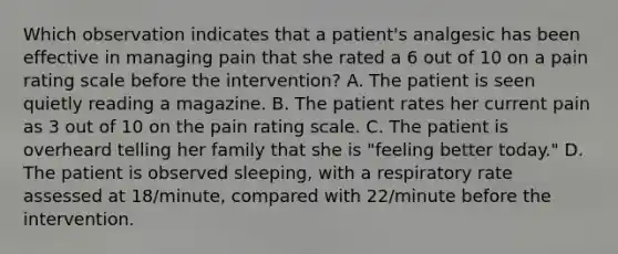 Which observation indicates that a patient's analgesic has been effective in managing pain that she rated a 6 out of 10 on a pain rating scale before the intervention? A. The patient is seen quietly reading a magazine. B. The patient rates her current pain as 3 out of 10 on the pain rating scale. C. The patient is overheard telling her family that she is "feeling better today." D. The patient is observed sleeping, with a respiratory rate assessed at 18/minute, compared with 22/minute before the intervention.