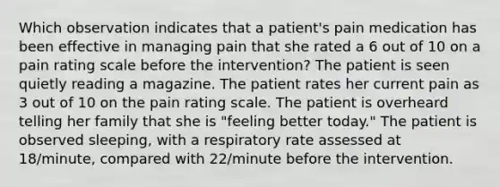 Which observation indicates that a patient's pain medication has been effective in managing pain that she rated a 6 out of 10 on a pain rating scale before the intervention? The patient is seen quietly reading a magazine. The patient rates her current pain as 3 out of 10 on the pain rating scale. The patient is overheard telling her family that she is "feeling better today." The patient is observed sleeping, with a respiratory rate assessed at 18/minute, compared with 22/minute before the intervention.