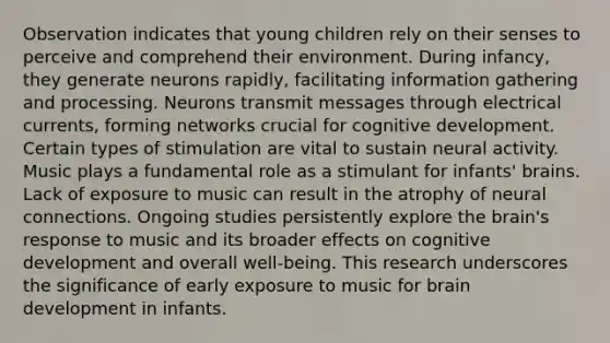 Observation indicates that young children rely on their senses to perceive and comprehend their environment. During infancy, they generate neurons rapidly, facilitating information gathering and processing. Neurons transmit messages through electrical currents, forming networks crucial for cognitive development. Certain types of stimulation are vital to sustain neural activity. Music plays a fundamental role as a stimulant for infants' brains. Lack of exposure to music can result in the atrophy of neural connections. Ongoing studies persistently explore the brain's response to music and its broader effects on cognitive development and overall well-being. This research underscores the significance of early exposure to music for brain development in infants.