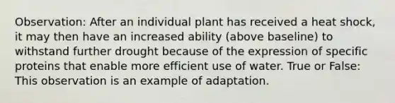 Observation: After an individual plant has received a heat shock, it may then have an increased ability (above baseline) to withstand further drought because of the expression of specific proteins that enable more efficient use of water. True or False: This observation is an example of adaptation.