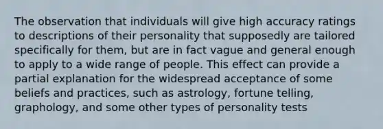 The observation that individuals will give high accuracy ratings to descriptions of their personality that supposedly are tailored specifically for them, but are in fact vague and general enough to apply to a wide range of people. This effect can provide a partial explanation for the widespread acceptance of some beliefs and practices, such as astrology, fortune telling, graphology, and some other types of personality tests