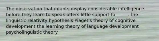 The observation that infants display considerable intelligence before they learn to speak offers little support to _____.​ ​the linguistic-relativity hypothesis ​Piaget's theory of cognitive development ​the learning theory of language development ​psycholinguistic theory