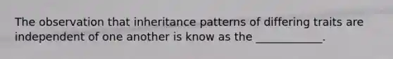 The observation that inheritance patterns of differing traits are independent of one another is know as the ____________.