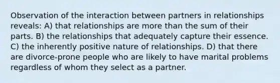 Observation of the interaction between partners in relationships reveals: A) that relationships are more than the sum of their parts. B) the relationships that adequately capture their essence. C) the inherently positive nature of relationships. D) that there are divorce-prone people who are likely to have marital problems regardless of whom they select as a partner.