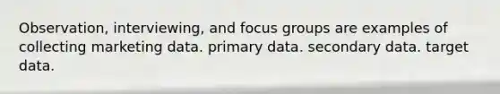 Observation, interviewing, and focus groups are examples of collecting marketing data. primary data. secondary data. target data.