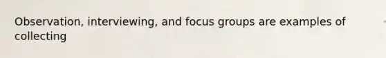 Observation, interviewing, and focus groups are examples of collecting