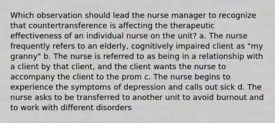 Which observation should lead the nurse manager to recognize that countertransference is affecting the therapeutic effectiveness of an individual nurse on the unit? a. The nurse frequently refers to an elderly, cognitively impaired client as "my granny" b. The nurse is referred to as being in a relationship with a client by that client, and the client wants the nurse to accompany the client to the prom c. The nurse begins to experience the symptoms of depression and calls out sick d. The nurse asks to be transferred to another unit to avoid burnout and to work with different disorders