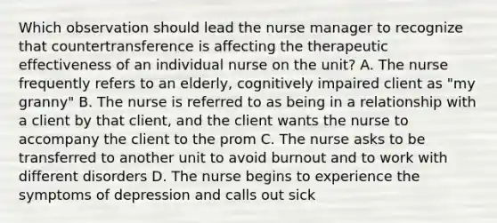 Which observation should lead the nurse manager to recognize that countertransference is affecting the therapeutic effectiveness of an individual nurse on the unit? A. The nurse frequently refers to an elderly, cognitively impaired client as "my granny" B. The nurse is referred to as being in a relationship with a client by that client, and the client wants the nurse to accompany the client to the prom C. The nurse asks to be transferred to another unit to avoid burnout and to work with different disorders D. The nurse begins to experience the symptoms of depression and calls out sick