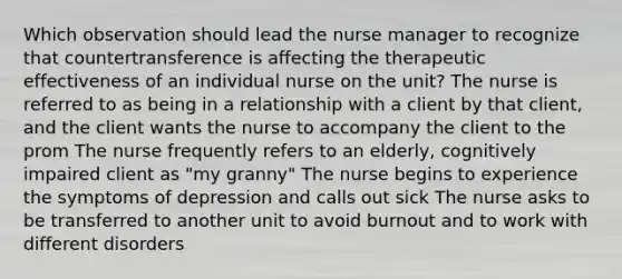 Which observation should lead the nurse manager to recognize that countertransference is affecting the therapeutic effectiveness of an individual nurse on the unit? The nurse is referred to as being in a relationship with a client by that client, and the client wants the nurse to accompany the client to the prom The nurse frequently refers to an elderly, cognitively impaired client as "my granny" The nurse begins to experience the symptoms of depression and calls out sick The nurse asks to be transferred to another unit to avoid burnout and to work with different disorders