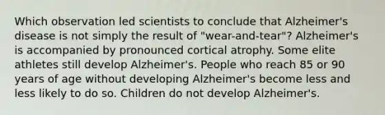 Which observation led scientists to conclude that Alzheimer's disease is not simply the result of "wear-and-tear"? Alzheimer's is accompanied by pronounced cortical atrophy. Some elite athletes still develop Alzheimer's. People who reach 85 or 90 years of age without developing Alzheimer's become less and less likely to do so. Children do not develop Alzheimer's.