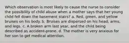 Which observation is most likely to cause the nurse to consider the possibility of child abuse when a mother says that her young child fell down the basement stairs? a. Red, green, and yellow bruises on his body. b. Bruises are dispersed on his head, arms, and legs. c. A broken arm last year, and the child being described as accident-prone. d. The mother is very anxious for her son to get medical attention.