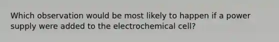 Which observation would be most likely to happen if a power supply were added to the electrochemical cell?