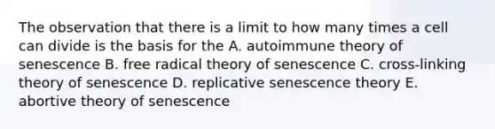 The observation that there is a limit to how many times a cell can divide is the basis for the A. autoimmune theory of senescence B. free radical theory of senescence C. cross-linking theory of senescence D. replicative senescence theory E. abortive theory of senescence