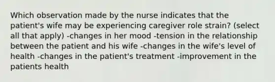 Which observation made by the nurse indicates that the patient's wife may be experiencing caregiver role strain? (select all that apply) -changes in her mood -tension in the relationship between the patient and his wife -changes in the wife's level of health -changes in the patient's treatment -improvement in the patients health