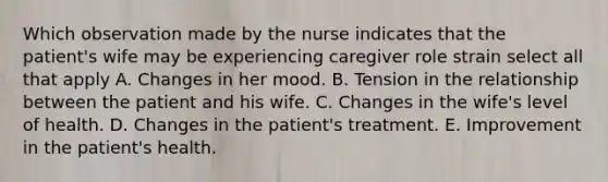 Which observation made by the nurse indicates that the patient's wife may be experiencing caregiver role strain select all that apply A. Changes in her mood. B. Tension in the relationship between the patient and his wife. C. Changes in the wife's level of health. D. Changes in the patient's treatment. E. Improvement in the patient's health.