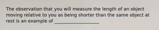 The observation that you will measure the length of an object moving relative to you as being shorter than the same object at rest is an example of ____________________