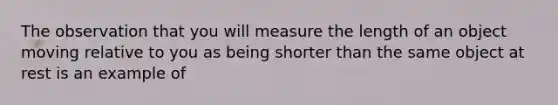 The observation that you will measure the length of an object moving relative to you as being shorter than the same object at rest is an example of