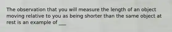 The observation that you will measure the length of an object moving relative to you as being shorter than the same object at rest is an example of ___