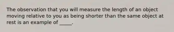 The observation that you will measure the length of an object moving relative to you as being shorter than the same object at rest is an example of _____.