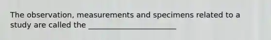 The observation, measurements and specimens related to a study are called the _______________________