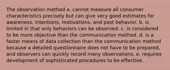 The observation method a. cannot measure all consumer characteristics precisely but can give very good estimates for awareness, intentions, motivations, and past behavior. b. is limited in that only behaviors can be observed. c. is considered to be more objective than the communication method. d. is a faster means of data collection than the communication method because a detailed questionnaire does not have to be prepared, and observers can quickly record many observations. e. requires development of sophisticated procedures to be effective.