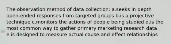 The observation method of data collection: a.seeks in-depth open-ended responses from targeted groups b.is a projective technique c.monitors the actions of people being studied d.is the most common way to gather primary marketing research data e.is designed to measure actual cause-and-effect relationships