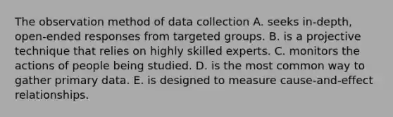 The observation method of data collection A. seeks in-depth, open-ended responses from targeted groups. B. is a projective technique that relies on highly skilled experts. C. monitors the actions of people being studied. D. is the most common way to gather primary data. E. is designed to measure cause-and-effect relationships.