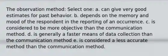 The observation method: Select one: a. can give very good estimates for past behavior. b. depends on the memory and mood of the respondent in the reporting of an occurrence. c. is considered to be more objective than the communication method. d. is generally a faster means of data collection than the communication method e. is considered a less accurate method than the communication method.