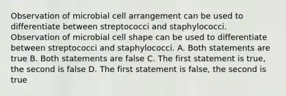 Observation of microbial cell arrangement can be used to differentiate between streptococci and staphylococci. Observation of microbial cell shape can be used to differentiate between streptococci and staphylococci. A. Both statements are true B. Both statements are false C. The first statement is true, the second is false D. The first statement is false, the second is true