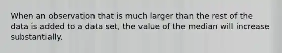 When an observation that is much larger than the rest of the data is added to a data​ set, the value of the median will increase substantially.