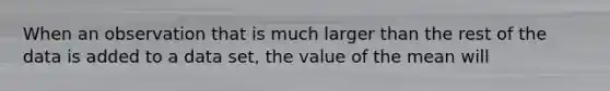 When an observation that is much larger than the rest of the data is added to a data​ set, the value of the mean will