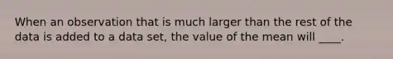 When an observation that is much larger than the rest of the data is added to a data set, the value of the mean will ____.