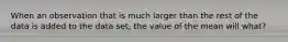 When an observation that is much larger than the rest of the data is added to the data set, the value of the mean will what?