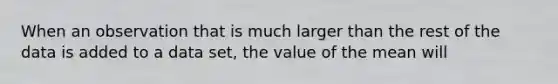 When an observation that is much larger than the rest of the data is added to a data​ set, the value of the mean will​