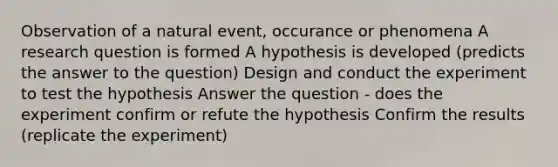 Observation of a natural event, occurance or phenomena A research question is formed A hypothesis is developed (predicts the answer to the question) Design and conduct the experiment to test the hypothesis Answer the question - does the experiment confirm or refute the hypothesis Confirm the results (replicate the experiment)