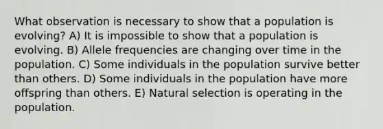 What observation is necessary to show that a population is evolving? A) It is impossible to show that a population is evolving. B) Allele frequencies are changing over time in the population. C) Some individuals in the population survive better than others. D) Some individuals in the population have more offspring than others. E) Natural selection is operating in the population.