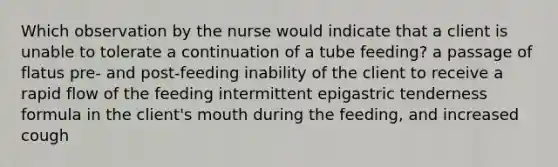 Which observation by the nurse would indicate that a client is unable to tolerate a continuation of a tube feeding? a passage of flatus pre- and post-feeding inability of the client to receive a rapid flow of the feeding intermittent epigastric tenderness formula in the client's mouth during the feeding, and increased cough